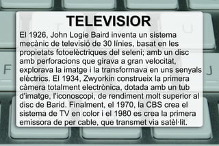 TELEVISIORTELEVISIOR
El 1926, John Logie Baird inventa un sistema
mecànic de televisió de 30 línies, basat en les
propietats fotoelèctriques del seleni; amb un disc
amb perforacions que girava a gran velocitat,
explorava la imatge i la transformava en uns senyals
elèctrics. El 1934, Zwyorkin construeix la primera
càmera totalment electrònica, dotada amb un tub
d'imatge, l'iconoscopi, de rendiment molt superior al
disc de Barid. Finalment, el 1970, la CBS crea el
sistema de TV en color i el 1980 es crea la primera
emissora de per cable, que transmet via satèl·lit.
 