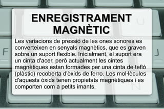 ENREGISTRAMENTENREGISTRAMENT
MAGNÈTICMAGNÈTIC
Les variacions de pressió de les ones sonores es
converteixen en senyals magnètics, que es graven
sobre un suport flexible. Inicialment, el suport era
un cinta d'acer, però actualment les cintes
magnètiques estan formades per una cinta de tefló
(plàstic) recoberta d'òxids de ferro. Les mol·lècules
d'aquests òxids tenen propietats magnètiques i es
comporten com a petits imants.
 