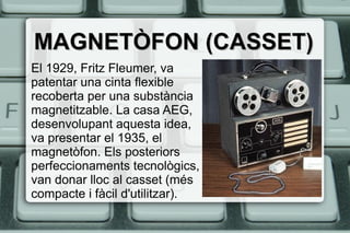MAGNETÒFON (CASSET)MAGNETÒFON (CASSET)
El 1929, Fritz Fleumer, va
patentar una cinta flexible
recoberta per una substància
magnetitzable. La casa AEG,
desenvolupant aquesta idea,
va presentar el 1935, el
magnetòfon. Els posteriors
perfeccionaments tecnològics,
van donar lloc al casset (més
compacte i fàcil d'utilitzar).
 