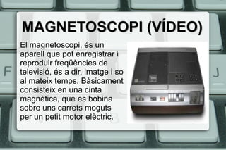MAGNETOSCOPI (VÍDEO)MAGNETOSCOPI (VÍDEO)
El magnetoscopi, és un
aparell que pot enregistrar i
reproduir freqüències de
televisió, és a dir, imatge i so
al mateix temps. Bàsicament
consisteix en una cinta
magnètica, que es bobina
sobre uns carrets moguts
per un petit motor elèctric.
 