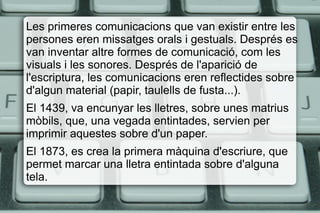 Les primeres comunicacions que van existir entre les
persones eren missatges orals i gestuals. Després es
van inventar altre formes de comunicació, com les
visuals i les sonores. Després de l'aparició de
l'escriptura, les comunicacions eren reflectides sobre
d'algun material (papir, taulells de fusta...).
El 1439, va encunyar les lletres, sobre unes matrius
mòbils, que, una vegada entintades, servien per
imprimir aquestes sobre d'un paper.
El 1873, es crea la primera màquina d'escriure, que
permet marcar una lletra entintada sobre d'alguna
tela.
 
