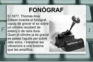 FONÒGRAFFONÒGRAF
El 1877, Thomas Alva
Edison inventa el fonògraf,
capaç de gravar el so sobre
un cilindre recobert de
estany o de cera dura.
Quan el cilindre ja és gravat
es passa l'agulla per sobre
dels solcs, i transmet les
vibracions a una botzina
que les amplifica.
 