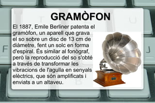 GRAMÒFONGRAMÒFON
El 1887, Emile Berliner patenta el
gramòfon, un aparell que grava
el so sobre un disc de 13 cm de
diàmetre, fent un solc en forma
d'espiral. És similar al fonògraf,
però la reproducció del so s'obté
a través de transformar les
vibracions de l'agulla en senyals
elèctrics, que són amplificats i
enviats a un altaveu.
 