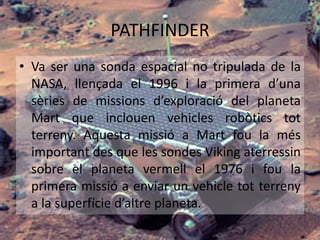 PATHFINDER
• Va ser una sonda espacial no tripulada de la
NASA, llençada el 1996 i la primera d’una
sèries de missions d’exploració del planeta
Mart que inclouen vehicles robòtics tot
terreny. Aquesta missió a Mart fou la més
important des que les sondes Viking aterressin
sobre el planeta vermell el 1976 i fou la
primera missió a enviar un vehicle tot terreny
a la superfície d’altre planeta.
 