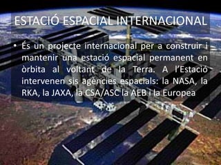 ESTACIÓ ESPACIAL INTERNACIONAL
• És un projecte internacional per a construir i
mantenir una estació espacial permanent en
òrbita al voltant de la Terra. A l’Estació
intervenen sis agències espacials: la NASA, la
RKA, la JAXA, la CSA/ASC la AEB i la Europea
 