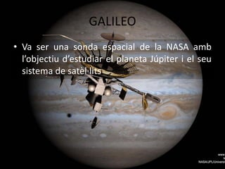 GALILEO
• Va ser una sonda espacial de la NASA amb
l’objectiu d’estudiar el planeta Júpiter i el seu
sistema de satèl·lits
 