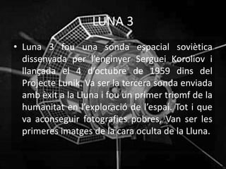 LUNA 3
• Luna 3 fou una sonda espacial soviètica
dissenyada per l’enginyer Serguei Koroliov i
llançada el 4 d’octubre de 1959 dins del
Projecte Lunik. Va ser la tercera sonda enviada
amb èxit a la Lluna i fou un primer triomf de la
humanitat en l’exploració de l’espai. Tot i que
va aconseguir fotografies pobres, Van ser les
primeres imatges de la cara oculta de la Lluna.
 