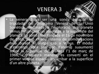 VENERA 3
• La venera 3 va ser una sonda espacial no
tripulada del programa Venera de la Unió
Soviètica, destinada a l’exploració del planeta
Venus mitjançant un aterratge a la superfície del
planeta. La sonda fou llançada el 16 de novembre
de 1965, però el seu sistema de comunicacions
fallà durant el viatge cap a Venus. El mòdul
d’aterratge xocà (en lloc d’aterrar suaument)
sobre la superfície del planeta l’1 de març de
1966, i d’aquesta manera, es convertí en el
primer vehicle espacial en arribar a la superfície
d’un altre planeta.
 