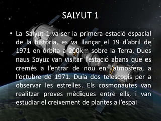 SALYUT 1
• La Salyut 1 va ser la primera estació espacial
de la història, es va llançar el 19 d’abril de
1971 en òrbita a 200km sobre la Terra. Dues
naus Soyuz van visitar l’estació abans que es
cremés a l’entrar de nou en l’atmosfera, a
l’octubre de 1971. Duia dos telescopis per a
observar les estrelles. Els cosmonautes van
realitzar proves mèdiques entre ells, i van
estudiar el creixement de plantes a l’espai
 