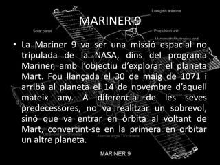 MARINER 9
• La Mariner 9 va ser una missió espacial no
tripulada de la NASA, dins del programa
Mariner, amb l’objectiu d’explorar el planeta
Mart. Fou llançada el 30 de maig de 1071 i
arribà al planeta el 14 de novembre d’aquell
mateix any. A diferència de les seves
predecessores, no va realitzar un sobrevol,
sinó que va entrar en òrbita al voltant de
Mart, convertint-se en la primera en orbitar
un altre planeta.
 