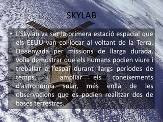 SKYLAB
• L’Skylab va ser la primera estació espacial que
els EEUU van col·locar al voltant de la Terra.
Dissenyada per missions de llarga durada,
volia demostrar que els humans podien viure i
treballar a l’espai durant llargs períodes de
temps, i ampliar els coneixements
d’astronomia solar, més enllà de les
observacions que es podien realitzar des de
bases terrestres.
 