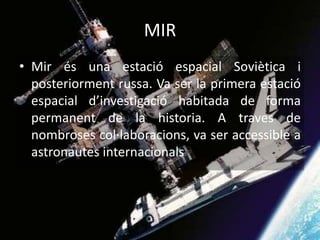 MIR
• Mir és una estació espacial Soviètica i
posteriorment russa. Va ser la primera estació
espacial d’investigació habitada de forma
permanent de la historia. A traves de
nombroses col·laboracions, va ser accessible a
astronautes internacionals
 