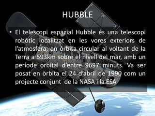 HUBBLE
• El telescopi espacial Hubble és una telescopi
robòtic localitzat en les vores exteriors de
l’atmosfera, en òrbita circular al voltant de la
Terra a 593km sobre el nivell del mar, amb un
període orbital d’entre 9697 minuts. Va ser
posat en òrbita el 24 d’abril de 1990 com un
projecte conjunt de la NASA i la ESA
 