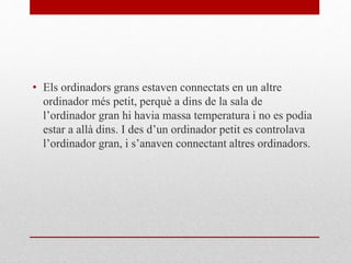 • Els ordinadors grans estaven connectats en un altre
ordinador més petit, perquè a dins de la sala de
l’ordinador gran hi havia massa temperatura i no es podia
estar a allà dins. I des d’un ordinador petit es controlava
l’ordinador gran, i s’anaven connectant altres ordinadors.
 
