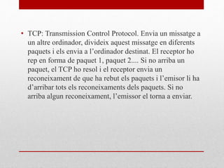 • TCP: Transmission Control Protocol. Envia un missatge a
un altre ordinador, divideix aquest missatge en diferents
paquets i els envia a l’ordinador destinat. El receptor ho
rep en forma de paquet 1, paquet 2.... Si no arriba un
paquet, el TCP ho resol i el receptor envia un
reconeixament de que ha rebut els paquets i l’emisor li ha
d’arribar tots els reconeixaments dels paquets. Si no
arriba algun reconeixament, l’emissor el torna a enviar.
 