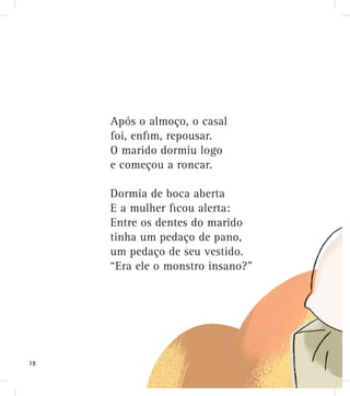 Dormia de boca aberta
E a mulher ﬁcou alerta:
Entre os dentes do marido
tinha um pedaço de pano,
um pedaço de seu vestido.
“Era ele o monstro insano?”
Após o almoço, o casal
foi, enﬁm, repousar.
O marido dormiu logo
e começou a roncar.
18
 