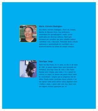 Maria Alzenira Rodrigues
Sou Maria Alzenira Rodrigues. Nasci em Aruaru,
distrito de Morada Nova. Sou professora,
orientadora de aprendizagem e tenho textos
publicados por diversas editoras. Optei pela
literatura por acreditar que meu trabalho poderá
contribuir com a educação. Participar desta coleção
representa a oportunidade de contribuir com o
desenvolvimento da leitura de nossas crianças.
Henrique Jorge
Nasci em São Paulo, há 31 anos, no dia 22 de maio
de 1987, já passei alguns bons anos morando em
Fortaleza, mas hoje estou de volta a São Paulo.
Ilustrar para criança, para mim, é ter o prazer de
colocar no papel, ao menos um pouco desse tanto
de criatividade e alegria que os pequenos têm de
sobra. Sendo assim, participar dessa coleção, é ter
um espaço onde posso deixar soltas algumas cores
e linhas a mais, e quem sabe com isso, fazer com
que alguns sorrisos apareçam por aí!
 