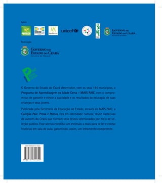 Realização
Apoio
O Governo do Estado do Ceará desenvolve, com os seus 184 municípios, o
Programa de Aprendizagem na Idade Certa - MAIS PAIC, com o compro-
misso de garantir e elevar a qualidade e os resultados da educação de suas
crianças e seus jovens.
Publicada pela Secretaria da Educação do Estado, através do MAIS PAIC, a
Coleção Paic, Prosa e Poesia, rica em identidade cultural, reúne narrativas
de autores do Ceará que tiveram seus textos selecionados por meio de se-
leção pública. Esse acervo constitui um estímulo a mais para se ler e contar
histórias em sala de aula, garantindo, assim, um letramento competente.
 