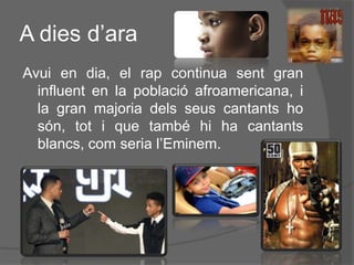 A dies d’ara
Avui en dia, el rap continua sent gran
influent en la població afroamericana, i
la gran majoria dels seus cantants ho
són, tot i que també hi ha cantants
blancs, com seria l’Eminem.

 