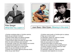 Pete Seeger  What Did You Learn In School? Joan Baez i Bob Dylan,  Blowing in the wind ¿Cuántas carreteras debe un hombre caminar, antes de que le llamen hombre? ¿Cuántos mares debe una paloma navegar, antes de que se duerma en la arena? ¿Cuánto tiempo deben las bolas de cañon volar, antes de estar prohibidas para siempre? La respuesta, amigo mio, está soplando en el viento la respuesta está soplando en el viento. ¿Cuántos años debe una montaña existir, antes de que sea bañada por el mar? ¿Cuántos años pueden algunas personas existir, antes de que sean libres? ¿Cuántas veces puede un hombre girar su cabeza, y fingir que no te ha visto? La respuesta, amigo mio, está en el viento la respuesta está en el viento. ¿Cuántas veces debe un hombre mejorar, antes de que pueda ver el cielo? ¿Cuántos años debe un hombre tener, antes de que pueda escuchar a la gente llorar? ¿Cuántas muertes cometerá hasta que sepa que mucha gente ha muerto? La respuesta, amigo mio, está en el viento la respuesta está soplando en el viento. 