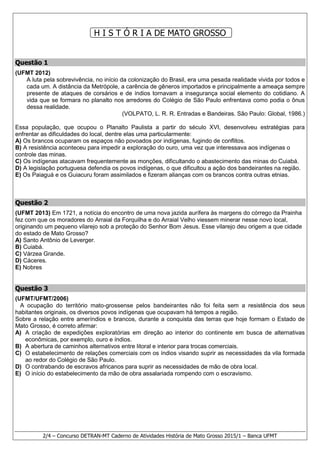 2/4 – Concurso DETRAN-MT Caderno de Atividades História de Mato Grosso 2015/1 – Banca UFMT
H I S T Ó R I A DE MATO GROSSO
Questão 1
(UFMT 2012)
A luta pela sobrevivência, no início da colonização do Brasil, era uma pesada realidade vivida por todos e
cada um. A distância da Metrópole, a carência de gêneros importados e principalmente a ameaça sempre
presente de ataques de corsários e de índios tornavam a insegurança social elemento do cotidiano. A
vida que se formara no planalto nos arredores do Colégio de São Paulo enfrentava como podia o ônus
dessa realidade.
(VOLPATO, L. R. R. Entradas e Bandeiras. São Paulo: Global, 1986.)
Essa população, que ocupou o Planalto Paulista a partir do século XVI, desenvolveu estratégias para
enfrentar as dificuldades do local, dentre elas uma particularmente:
A) Os brancos ocuparam os espaços não povoados por indígenas, fugindo de conflitos.
B) A resistência aconteceu para impedir a exploração do ouro, uma vez que interessava aos indígenas o
controle das minas.
C) Os indígenas atacavam frequentemente as monções, dificultando o abastecimento das minas do Cuiabá.
D) A legislação portuguesa defendia os povos indígenas, o que dificultou a ação dos bandeirantes na região.
E) Os Paiaguá e os Guiacuru foram assimilados e fizeram alianças com os brancos contra outras etnias.
Questão 2
(UFMT 2013) Em 1721, a notícia do encontro de uma nova jazida aurífera às margens do córrego da Prainha
fez com que os moradores do Arraial da Forquilha e do Arraial Velho viessem minerar nesse novo local,
originando um pequeno vilarejo sob a proteção do Senhor Bom Jesus. Esse vilarejo deu origem a que cidade
do estado de Mato Grosso?
A) Santo Antônio de Leverger.
B) Cuiabá.
C) Várzea Grande.
D) Cáceres.
E) Nobres
Questão 3
(UFMT/UFMT/2006)
A ocupação do território mato-grossense pelos bandeirantes não foi feita sem a resistência dos seus
habitantes originais, os diversos povos indígenas que ocupavam há tempos a região.
Sobre a relação entre ameríndios e brancos, durante a conquista das terras que hoje formam o Estado de
Mato Grosso, é correto afirmar:
A) A criação de expedições exploratórias em direção ao interior do continente em busca de alternativas
econômicas, por exemplo, ouro e índios.
B) A abertura de caminhos alternativos entre litoral e interior para trocas comerciais.
C) O estabelecimento de relações comerciais com os índios visando suprir as necessidades da vila formada
ao redor do Colégio de São Paulo.
D) O contrabando de escravos africanos para suprir as necessidades de mão de obra local.
E) O início do estabelecimento da mão de obra assalariada rompendo com o escravismo.
 