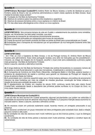 3/4 – Concurso DETRAN-MT Caderno de Atividades História de Mato Grosso 2015/1 – Banca UFMT
Questão 4
(UFMT/Câmara Municipal Cuiabá/2011) Antônio Rolim de Moura recebeu a tarefa de deslocar-se para a
fronteira oeste do Brasil e dar os contornos administrativos à recém criada capitania de Mato Grosso. Qual
medida foi tomada nesse sentido?
A) Fundação da Vila Bela da Santíssima Trindade.
B) Abertura do comércio pelos rios platinos entre brasileiros e argentinos.
C) Abertura de acessos terrestres entre a nova capitania e o interior do Brasil.
D) Fim das altas taxas alfandegárias entre o litoral e a nova capitania.
Questão 5
(UFMT/IFMT/2012) Nos primeiros tempos de vida em Cuiabá, o abastecimento de produtos como remédios,
tecidos, sal, ferramentas, era feito pelas monções, que eram:
A) Caravanas de transporte de mercadorias exclusivamente terrestres.
B) Rotas comerciais pontuadas por entrepostos para trocas de mercadorias.
C) Tropas de equinos que traziam produtos de todas as partes do Brasil para comercialização em Cuiabá.
D) Expedições para o transporte de mercadorias que se aproveitavam da rica hidrografia existente entre São
Paulo e Cuiabá.
Questão 6
(UFMT/UFMT/2003)
Em 1748, ao criar a Capitania de Mato Grosso, o rei de Portugal nomeou D. Antônio Rolim de Moura
Tavares para administrá-la. Esse nobre português recebeu uma série de Instruções que lhe possibilitaram,
inclusive, ao chegar às margens do rio Guaporé, escolher o local onde seria estabelecida a primeira capital
mato-grossense: Vila Bela da Santíssima Trindade.
Sobre o assunto, assinale a alternativa incorreta.
A) A longa distância de Vila Bela da Santíssima Trindade dos centros fornecedores e o excessivo número de
cachoeiras na rede fluvial elevariam o custo das mercadorias, inviabilizando o comércio monçoeiro.
B) A Companhia de Comércio do Grão-Pará e Maranhão, interligando Belém à Vila Bela, poderia resolver o
problema de abastecimento da capital e contribuir para garantir os interesses de Portugal em relação às
terras do extremo Oeste da Colônia.
C) A proximidade com o domínio espanhol exigiu que a Coroa lusitana adotasse uma política de povoamento
intensivo da área fronteiriça por meio da criação de missões jesuíticas, construção de fortes militares e
doação de terras para extração de poaia e mate.
D) O abastecimento de Cuiabá, em meados do século XVIII, continuou sendo feito pelo roteiro fluvial
Cuiabá/Tietê, estabelecido desde a descoberta das primeiras jazidas auríferas no rio Coxipó do Ouro, no
início deste mesmo século.
Questão 7
(UFMT/Câmara Municipal de Cuiabá/2011)
O uso da mão de obra escrava em Cuiabá apresentou algumas peculiaridades que podem ser atribuídas à
capacidade da economia local em absorver essa força de trabalho ou à pequena inserção dessa economia no
mercado externo. Sobre o assunto, assinale a afirmativa correta.
A) Os escravos viviam em profundo isolamento social, havendo mesmo um arraigado preconceito à sua
presença.
B) Os escravos constituíram um grupo merecedor de tratos privilegiados pela sociedade local, dada a relação
pequeno número e alto custo.
C) As condições de vida dos escravos eram muito melhores que as dos brancos pobres, o que os distinguia
socialmente.
D) As condições de vida de livres pobres e escravos eram muito próximas, chegando a constituir laços de
solidariedade.
 