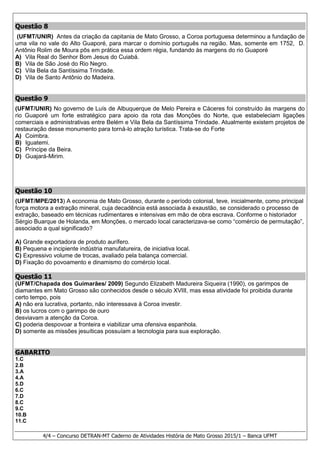 4/4 – Concurso DETRAN-MT Caderno de Atividades História de Mato Grosso 2015/1 – Banca UFMT
Questão 8
(UFMT/UNIR) Antes da criação da capitania de Mato Grosso, a Coroa portuguesa determinou a fundação de
uma vila no vale do Alto Guaporé, para marcar o domínio português na região. Mas, somente em 1752, D.
Antônio Rolim de Moura pôs em prática essa ordem régia, fundando às margens do rio Guaporé
A) Vila Real do Senhor Bom Jesus do Cuiabá.
B) Vila de São José do Rio Negro.
C) Vila Bela da Santíssima Trindade.
D) Vila de Santo Antônio do Madeira.
Questão 9
(UFMT/UNIR) No governo de Luís de Albuquerque de Melo Pereira e Cáceres foi construído às margens do
rio Guaporé um forte estratégico para apoio da rota das Monções do Norte, que estabeleciam ligações
comerciais e administrativas entre Belém e Vila Bela da Santíssima Trindade. Atualmente existem projetos de
restauração desse monumento para torná-lo atração turística. Trata-se do Forte
A) Coimbra.
B) Iguatemi.
C) Príncipe da Beira.
D) Guajará-Mirim.
Questão 10
(UFMT/MPE/2013) A economia de Mato Grosso, durante o período colonial, teve, inicialmente, como principal
força motora a extração mineral, cuja decadência está associada à exaustão, se considerado o processo de
extração, baseado em técnicas rudimentares e intensivas em mão de obra escrava. Conforme o historiador
Sérgio Buarque de Holanda, em Monções, o mercado local caracterizava-se como “comércio de permutação”,
associado a qual significado?
A) Grande exportadora de produto aurífero.
B) Pequena e incipiente indústria manufatureira, de iniciativa local.
C) Expressivo volume de trocas, avaliado pela balança comercial.
D) Fixação do povoamento e dinamismo do comércio local.
Questão 11
(UFMT/Chapada dos Guimarães/ 2009) Segundo Elizabeth Madureira Siqueira (1990), os garimpos de
diamantes em Mato Grosso são conhecidos desde o século XVIII, mas essa atividade foi proibida durante
certo tempo, pois
A) não era lucrativa, portanto, não interessava à Coroa investir.
B) os lucros com o garimpo de ouro
desviavam a atenção da Coroa.
C) poderia despovoar a fronteira e viabilizar uma ofensiva espanhola.
D) somente as missões jesuíticas possuíam a tecnologia para sua exploração.
GABARITO
1.C
2.B
3.A
4.A
5.D
6.C
7.D
8.C
9.C
10.B
11.C
 