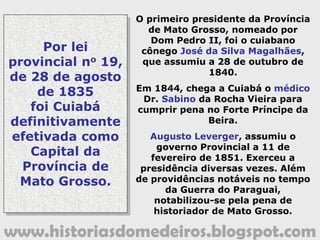 www.historiasdomedeiros.blogspot.com
A Guerra do Paraguai em Mato Grosso
Causas:
 Disputa pela hegemonia entre os países platinos.
 Interesse expansionista do capital inglês: Livre
Navegação da Bacia Platina; Destruição do Paraguai.
1856: Abertura da Bacia Platina.
1864: Solano Lopes, ditador do Paraguai, buscando uma
saída para o mar resolveu aprisionar o navio brasileiro
“Marquês de Olinda”, que trazia a bordo Francisco
Carneiro de Campos, novo presidente da Província de
Mato Grosso.
1865: Brasil, Argentina e Uruguai formam a Tríplice
Aliança. É declarada a Guerra contra o Paraguai.
Solano Lopes invade o sul de Mato Grosso, toma a cidade
de Corumbá acarretando no bloqueio da Bacia Platina.
 