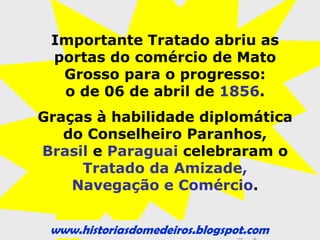 www.historiasdomedeiros.blogspot.com
Consequências do durante a guerra para Mato Grosso:
 Varíola ou Bexiga:
- 1867: Retomada de Corumbá. Neste momento
soldados brasileiros foram conduzidos a Santa Casa de
Misericórdia de Cuiabá com os primeiros sintomas da
varíola.
- A doença não foi diagnosticada a tempo, no que
resultou em um surto epidêmico de varíola.
- Solução: O presidente da Província de Mato Grosso,
Couto de Magalhães estabeleceu as seguintes medidas
para erradicar a doença: Construção do Cemitério de
Nossa Senhora do Carmo (Cae-Cae); Fundação do
Acampamento Couto Magalhães. Em 1868, o surto
epidêmico chegou ao fim.
1870: Fim da Guerra do Paraguai.
 