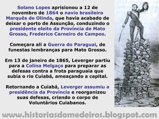 www.historiasdomedeiros.blogspot.com
Com o fim da guerra em 1870, houve um novo impulso
no desenvolvimento de Cuiabá, tornando-se um polo
regional, centralizando o comércio de produtos mato-
grossenses e produtos provenientes da Europa.
Neste período, as usinas de açúcar tornaram-
se importantes economicamente e
politicamente para o estado. Do quadro dos
proprietários usineiros saíram vários
governantes de Mato Grosso.
 