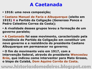 www.historiasdomedeiros.blogspot.com
O Coronelismo: a disputa pelo
poder local.
 O Presidente do Estado de Mato Grosso, Gal.
Antônio Maria Coelho, renunciou. Foi pressionado
pelo Partido Republicano local (Generoso Ponce,
Manuel José Murtinho...);
 Eleitos em Mato Grosso: Manoel José Murtinho
(Presidente) e Generoso Paes Leme de Souza
Ponce (Vice-Presidente);
 As oligarquias nesse momento:
Norte (usineiros de açúcar)
X
Sul (pecuaristas e ervateiros).
 