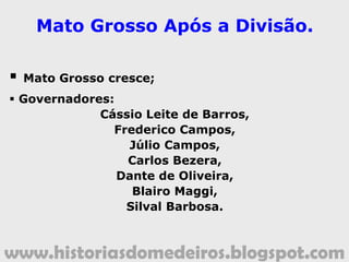 www.historiasdomedeiros.blogspot.com
Cronologia da divisão do Estado
1934:
Vespasiano Barbosa Martins liderou um novo movimento
divisionista, apresentando ao Congresso Nacional o
manifesto “Pela Divisão de Mato Grosso”.
1937:
Nova tentativa divisionista, quando se discutiam os
limites de Mato Grosso com Goiás.
1947:
Tentativa de se introduzir, no texto da Constituição do
Estado de Mato Grosso, um dispositivo que possibilitava a
mudança da capital de Cuiabá para outra cidade.
Década de 1950:
Apresentação de vários manifestos à Câmara de
Deputados, de cunho divisionista.
 
