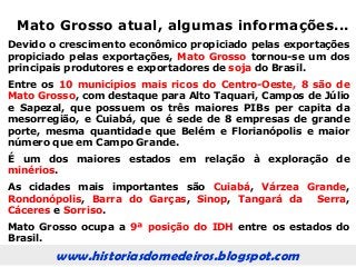 www.historiasdomedeiros.blogspot.com
Mato Grosso atual, algumas informações...
Devido o crescimento econômico propiciado pelas exportações
propiciado pelas exportações, Mato Grosso tornou-se um dos
principais produtores e exportadores de soja do Brasil.
Entre os 10 municípios mais ricos do Centro-Oeste, 8 são de
Mato Grosso, com destaque para Alto Taquari, Campos de Júlio
e Sapezal, que possuem os três maiores PIBs per capita da
mesorregião, e Cuiabá, que é sede de 8 empresas de grande
porte, mesma quantidade que Belém e Florianópolis e maior
número que em Campo Grande.
É um dos maiores estados em relação à exploração de
minérios.
As cidades mais importantes são Cuiabá, Várzea Grande,
Rondonópolis, Barra do Garças, Sinop, Tangará da Serra,
Cáceres e Sorriso.
Mato Grosso ocupa a 9ª posição do IDH entre os estados do
Brasil.
 