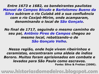 www.historiasdomedeiros.blogspot.com
Entre 1673 e 1682, os bandeirantes paulistas
Manoel de Campos Bicudo e Bartolomeu Bueno da
Silva subiram o rio Cuiabá até a sua confluência
com o rio Coxipó-Mirim, onde acamparam,
denominando o local de São Gonçalo.
No final de 1717, seguindo o mesmo caminho do
seu pai, Antônio Pires de Campos chegou ao
mesmo local, rebatizando-o de
São Gonçalo Velho.
Nessa região, onde hoje vivem ribeirinhos e
ceramistas, encontraram uma aldeia de índios
Bororo. Muitos foram aprisionados em combate e
levados para São Paulo como escravos.
Fonte: Silva & Freitas (2000).
 
