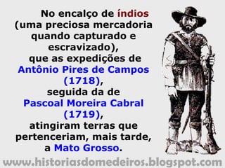 www.historiasdomedeiros.blogspot.com
No encalço de índios
(uma preciosa mercadoria
quando capturado e
escravizado),
que as expedições de
Antônio Pires de Campos
(1718),
seguida da de
Pascoal Moreira Cabral
(1719),
atingiram terras que
pertenceriam, mais tarde,
a Mato Grosso.
 