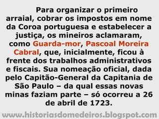 www.historiasdomedeiros.blogspot.com
Para organizar o primeiro arraial,
cobrar os impostos em nome da Coroa
portuguesa e estabelecer a justiça, os
mineiros aclamaram como Guarda-
mor, Pascoal Moreira Cabral, que,
inicialmente, ficou à frente dos
trabalhos administrativos e fiscais.
Sua nomeação oficial, dada pelo
Capitão-General da Capitania de São
Paulo – da qual essas novas minas
faziam parte – só ocorreu a 26 de
abril de 1723.
 