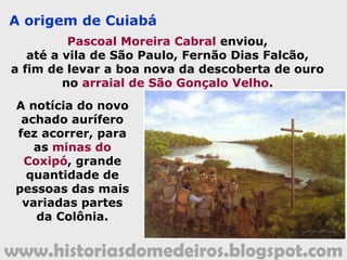 www.historiasdomedeiros.blogspot.com
Quem foi Pascoal Moreira Cabral?
Filho do Coronel Pascoal Moreira Cabral e de Mariana
Leme, nasceu em Sorocaba (SP), no ano de 1654. Desde muito
jovem, Pascoal Moreira Cabral dedicou-se ao sertanismo preador
de índio. Em 1682, já era cabo da bandeira capitaneada por
André Zunega, seu parente. Foi nessa expedição que Pascoal
adentrou, pela primeira vez, em território mato-grossense, na
região de Miranda, atual Mato Grosso do Sul.
Em 1699, capitaneou uma bandeira na região de Curitiba
e, em 1716, seguiu novamente para a região de Miranda, onde
passou dois anos em incursões de aprisionamento de índios.
Alguns anos depois, terminou subindo o rio Paraguai, atingindo o
Cuiabá e, deste, seu afluente, o Coxipó, onde travou violento
combate com os índios Coxiponés.
Eleito Guarda-mor das novas minas descobertas, Moreira
Cabral aqui viveu por muitos anos. Já velho, retirou-se para o
Arraial Velho, às margens do rio Coxipó. Faleceu em 1730, aos 76
anos de idade, e seu corpo foi sepultado na Igreja Matriz do
Senhor Bom Jesus, em Cuiabá.
www.historiasdomedeiros.blogspot.com
 