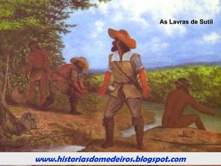 www.historiasdomedeiros.blogspot.com
O Arraial da Forquilha e as Lavras do Sutil
O arraial da Forquilha localizava-se na
confluência de dois ribeirões, que, ao juntar-se,
davam continuidade ao rio Coxipó. Daí a origem do
nome do arraial.
Supõe-se que o fundador do arraial tenha sido o
bandeirante Antônio de Almeida Lara, que, em 1720,
estava explorando o rio Coxipó.
Forquilha teve vida efêmera. Manteve-se como
principal arraial das minas cuiabanas por apenas um
ano e meio, quando entrou em plena decadência, após
a descoberta das Lavras do Sutil (1721), na Prainha.
Fonte: Silva & Freitas (2000).
 