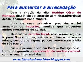 www.historiasdomedeiros.blogspot.com
Rodrigo César de Menezes
em Cuiabá
As minas de Cuiabá distanciavam-se da
sede da Capitania, o Povoado, como era
chamada a Vila de São Paulo de Piratininga.
Pensando em estender a administração
portuguesa até as minas cuiabanas que o
governador da Capitania de São Paulo,
Rodrigo Moreira César de Menezes, resolveu,
em meados do ano de 1726, deixar o conforto
da capital paulista e morar, por algum tempo,
em Cuiabá.
www.historiasdomedeiros.blogspot.com
 