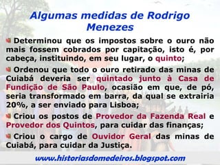 www.historiasdomedeiros.blogspot.com
Rodrigo César de Menezes
em Cuiabá
Chegou a Cuiabá em 15 de novembro de
1726, em expedição composta de 308
embarcações e uma tripulação de 3.000
pessoas. A viagem demorou, aproximadamente,
5 meses, desembarcando no porto de Cuiabá.
Em janeiro de 1727, elevou Cuiabá à categoria
de vila, intitulando-a Vila Real do Senhor Bom
Jesus de Cuiabá.
Deixou a Vila Real do Senhor Bom Jesus do
Cuiabá no primeiro semestre de 1728, rumo à
Vila de São Paulo.
www.historiasdomedeiros.blogspot.com
 