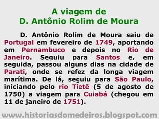 www.historiasdomedeiros.blogspot.com
Em busca de novas jazidas...
• Lavras do Rio Galera (1734) - nos sertões
dos índios Paresi - conquista dos irmãos Paes
de Barros;
• Lavras de Santana (1735) - atual
Nortelândia - descoberta pelos irmãos Paes de
Barros e Fernandes de Abreu;
• Lavras do Brumado e Corumbiara - Guaporé
- pelos irmãos Paes de Barros;
• Minas do Alto Paraguai (1747) - Alto
Paraguai e Diamantino;
• Lavras de Santana e São Francisco Xavier
(1751) - Guaporé.
www.historiasdomedeiros.blogspot.com
 