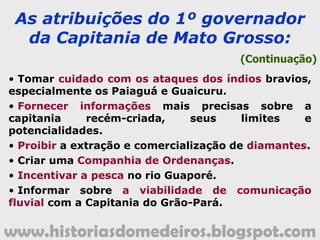 www.historiasdomedeiros.blogspot.com
A Capitania de Mato Grosso
A Coroa portuguesa,
considerando a distância das
minas descobertas no extremo
Oeste da Capitania de São Paulo,
resolveu criar uma nova: a de
Mato Grosso, através da Carta
Régia de 9 de março de 1748,
nomeando, para governá-la,
um nobre lusitano,
D. Antônio Rolim de Moura.
 