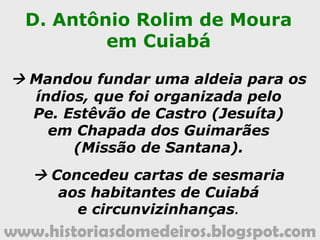 www.historiasdomedeiros.blogspot.com
As atribuições do 1º governador
da Capitania de Mato Grosso:
• Fundar a capital da nova Capitania no vale do rio
Guaporé.
• Fundar uma aldeia jesuítica para os índios mansos.
• Incentivar a criação de gado (vacum e cavalar).
• Conceder privilégios e isenções de impostos àqueles
que desejassem residir nas imediações da nova
capital.
• Construir, na nova capital, residência para os
capitães-generais.
• Agir com muita diplomacia nas questões de fronteira,
evitando entrar em confronto aberto com os
espanhóis.
 