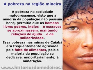 www.historiasdomedeiros.blogspot.com
A colonização após a criação
da nova Capitania
 Rolim de Moura, hábil diplomata, foi a pessoa responsável pela
manutenção inicial da fronteira Oeste colonial, agindo com muita
astúcia para não melindrar os castelhanos que habitavam as
vizinhas terras de Santa Cruz de la Sierra.
 A mesma cautela era utilizada no tratamento aos jesuítas que
mantinham, nessa província, duas missões indígenas: a de Moxos
e a de Chiquitos.3
 Por outro lado, Rolim de Moura, de forma sutil e habilidosa,
mandou fundar aldeias jesuítas e instruiu a fixação de colonos na
margem esquerda do rio Guaporé, expandindo ainda mais a
fronteira ocidental.
 Dessa movimentação, alguns conflitos ocorreram, porém Rolim
retirou os colonos portugueses estrategicamente, enviando
correspondências com desculpas aos governantes castelhanos,
evitando confronto direto.
 