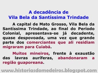 www.historiasdomedeiros.blogspot.com
Nos primeiros tempos da mineração, quando ela ainda se limitava às
minas de Cuiabá, o número de escravos já era significativo.
Na capital, Vila Bela da Santíssima Trindade, instalada em 1751, a
presença de escravos era enorme.
A Companhia de Comércio do Grão-Pará e Maranhão era responsável
por grande parte do comércio dos escravos para Vila Bela da Santíssima
Trindade.
Havia um pensamento, nos séculos XVIII e XIX, de que o branco
colonizador não poderia exercer qualquer atividade braçal (mineração,
agricultura e serviços domésticos), cabendo aos escravos fazê-lo. Os
escravos simbolizavam o poder e a riqueza de um indivíduo.
Os escravos africanos exerciam atividades diversas, que iam desde os
trabalhos de mineração, passando pelos agrícolas, domésticas,
condução de tropas, cargueiros e carretos.
Escravos de Eito:
Ligados diretamente ao
sistema produtivo rural,
moravam nas fazendas.
Escravos de Ganho:
Vendiam a produção
dos senhores nos
núcleos urbanos.
Escravos Domésticos:
Dedicavam-se exclusiva-
mente às tarefas domésti-
cas nas casas dos senhores.
A escravidão negra em Mato Grosso.
 