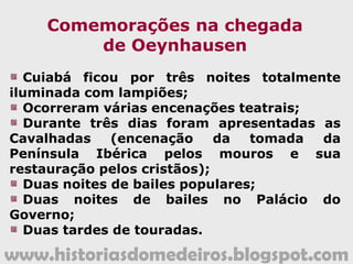 www.historiasdomedeiros.blogspot.com
A decadência de
Vila Bela da Santíssima Trindade
A capital de Mato Grosso, Vila Bela da
Santíssima Trindade, ao final do Período
Colonial, apresentava-se já decadente,
quase despovoada, uma vez que grande
parte dos comerciantes que ali residiam
migraram para Cuiabá.
Muitos mineiros, frente à exaustão
das lavras auríferas, abandonaram a
região guaporeana.
 