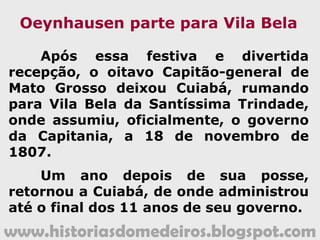 www.historiasdomedeiros.blogspot.com
A decadência de
Vila Bela da Santíssima Trindade
O clima da região guaporeana também não
era considerado tão saudável quanto o de
Cuiabá, pois as constantes enchentes do rio
Guaporé eram causa de inúmeras doenças,
sendo a principal delas a maleita (malária).
Dois capitães-generais haviam falecido
naquela cidade – João de Albuquerque de
Melo Pereira e Cáceres e Manuel Carlos de
Abreu e Meneses – o que, certamente,
assustou os demais governantes que os
sucederam.
 