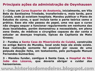 www.historiasdomedeiros.blogspot.com
João Carlos Augusto d'Oeynhausen de
Gravemberg
Foi o penúltimo governador da Capitania mato-
grossense. Seguiu a carreira naval em Portugal
e, no Brasil, foi governador das Capitanias do
Pará e Ceará.
Experiente administrador, hábil político,
conseguiu agradar a população mato-
grossense, especialmente a cuiabana, com a
qual conviveu a maior parte do tempo em que
esteve à frente do governo. Nomeado pela
Carta Régia de 9.07.1806, seguiu do Ceará para
Cuiabá, onde chegou em outubro/1807, tendo
sido recebido com muitas festas.
 