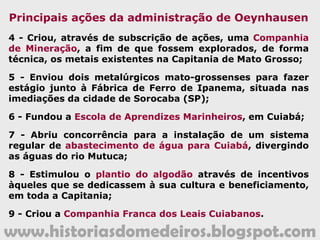 www.historiasdomedeiros.blogspot.com
Oeynhausen parte para Vila Bela
Após essa festiva e divertida
recepção, o oitavo Capitão-general de
Mato Grosso deixou Cuiabá, rumando
para Vila Bela da Santíssima Trindade,
onde assumiu, oficialmente, o governo
da Capitania, a 18 de novembro de
1807.
Um ano depois de sua posse,
retornou a Cuiabá, de onde administrou
até o final dos 11 anos de seu governo.
 