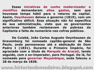 www.historiasdomedeiros.blogspot.com
Principais ações da administração de Oeynhausen
1 - Criou um Curso Superior de Anatomia, inicialmente, em Vila
Bela da Santíssima Trindade, transferindo-o, mais tarde, para
Cuiabá, onde já existiam hospitais. Mandou publicar o Plano de
Estudos do curso, o qual incluía tanto a parte teórica como a
prática. Esse ato não passou do papel, uma vez que o curso
não chegou sequer a funcionar regularmente em nenhuma das
duas localidades, porém demonstrou a necessidade, em plena
zona Oeste, de médicos e cirurgiões capazes de dar conta e
estudar as doenças tropicais, típicas da Capitania de Mato
Grosso;
2 - Fundou a Santa Casa de Misericórdia de Cuiabá, construída
no antigo Bairro do Mundéu, local onde hoje ela ainda existe.
Essa realização somente foi possível por causa de uma
polpuda doação feita, em testamento, pelo português Manuel
Fernandes Guimarães;
3 - Mandou fundar, contíguo à Santa Casa, o Hospital de São
João dos Lázaros, que deveria abrigar e cuidar dos
hansenianos.
 